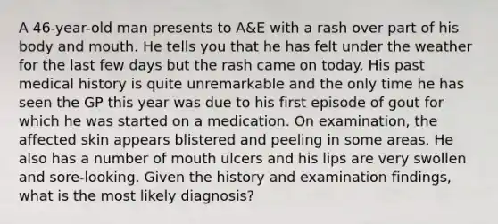 A 46-year-old man presents to A&E with a rash over part of his body and mouth. He tells you that he has felt under the weather for the last few days but the rash came on today. His past medical history is quite unremarkable and the only time he has seen the GP this year was due to his first episode of gout for which he was started on a medication. On examination, the affected skin appears blistered and peeling in some areas. He also has a number of mouth ulcers and his lips are very swollen and sore-looking. Given the history and examination findings, what is the most likely diagnosis?