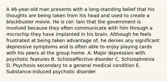 A 46-year-old man presents with a long-standing belief that his thoughts are being taken from his head and used to create a blockbuster movie. He is cer- tain that the government is involved because they often communicate with him through a microchip they have implanted in his brain. Although he feels frustrated at being taken advantage of, he denies any significant depressive symptoms and is often able to enjoy playing cards with his peers at the group home. A. Major depression with psychotic features B. Schizoaffective disorder C. Schizophrenia D. Psychosis secondary to a general medical condition E. Substance-induced psychotic disorder