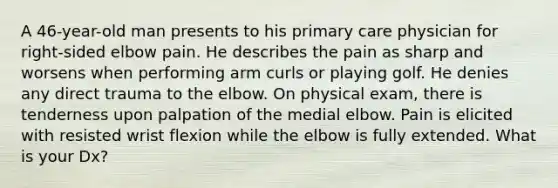 A 46-year-old man presents to his primary care physician for right-sided elbow pain. He describes the pain as sharp and worsens when performing arm curls or playing golf. He denies any direct trauma to the elbow. On physical exam, there is tenderness upon palpation of the medial elbow. Pain is elicited with resisted wrist flexion while the elbow is fully extended. What is your Dx?