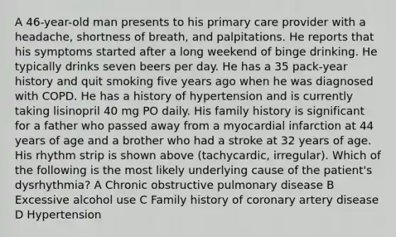 A 46-year-old man presents to his primary care provider with a headache, shortness of breath, and palpitations. He reports that his symptoms started after a long weekend of binge drinking. He typically drinks seven beers per day. He has a 35 pack-year history and quit smoking five years ago when he was diagnosed with COPD. He has a history of hypertension and is currently taking lisinopril 40 mg PO daily. His family history is significant for a father who passed away from a myocardial infarction at 44 years of age and a brother who had a stroke at 32 years of age. His rhythm strip is shown above (tachycardic, irregular). Which of the following is the most likely underlying cause of the patient's dysrhythmia? A Chronic obstructive pulmonary disease B Excessive alcohol use C Family history of coronary artery disease D Hypertension