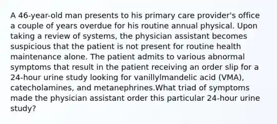 A 46-year-old man presents to his primary care provider's office a couple of years overdue for his routine annual physical. Upon taking a review of systems, the physician assistant becomes suspicious that the patient is not present for routine health maintenance alone. The patient admits to various abnormal symptoms that result in the patient receiving an order slip for a 24-hour urine study looking for vanillylmandelic acid (VMA), catecholamines, and metanephrines.What triad of symptoms made the physician assistant order this particular 24-hour urine study?