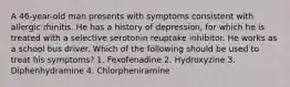 A 46-year-old man presents with symptoms consistent with allergic rhinitis. He has a history of depression, for which he is treated with a selective serotonin reuptake inhibitor. He works as a school bus driver. Which of the following should be used to treat his symptoms? 1. Fexofenadine 2. Hydroxyzine 3. Diphenhydramine 4. Chlorpheniramine