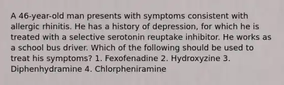 A 46-year-old man presents with symptoms consistent with allergic rhinitis. He has a history of depression, for which he is treated with a selective serotonin reuptake inhibitor. He works as a school bus driver. Which of the following should be used to treat his symptoms? 1. Fexofenadine 2. Hydroxyzine 3. Diphenhydramine 4. Chlorpheniramine