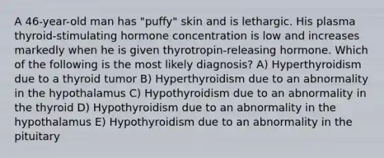 A 46-year-old man has "puffy" skin and is lethargic. His plasma thyroid-stimulating hormone concentration is low and increases markedly when he is given thyrotropin-releasing hormone. Which of the following is the most likely diagnosis? A) Hyperthyroidism due to a thyroid tumor B) Hyperthyroidism due to an abnormality in the hypothalamus C) Hypothyroidism due to an abnormality in the thyroid D) Hypothyroidism due to an abnormality in the hypothalamus E) Hypothyroidism due to an abnormality in the pituitary