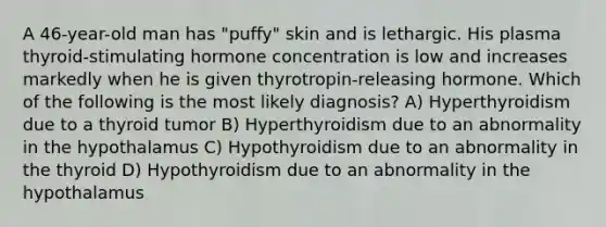 A 46-year-old man has "puffy" skin and is lethargic. His plasma thyroid-stimulating hormone concentration is low and increases markedly when he is given thyrotropin-releasing hormone. Which of the following is the most likely diagnosis? A) Hyperthyroidism due to a thyroid tumor B) Hyperthyroidism due to an abnormality in the hypothalamus C) Hypothyroidism due to an abnormality in the thyroid D) Hypothyroidism due to an abnormality in the hypothalamus