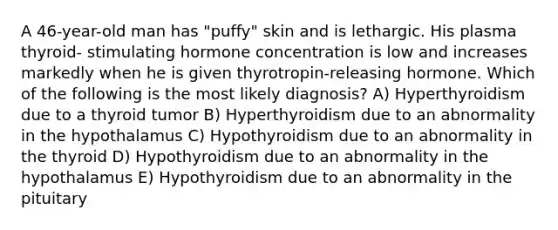 A 46-year-old man has "puffy" skin and is lethargic. His plasma thyroid- stimulating hormone concentration is low and increases markedly when he is given thyrotropin-releasing hormone. Which of the following is the most likely diagnosis? A) Hyperthyroidism due to a thyroid tumor B) Hyperthyroidism due to an abnormality in the hypothalamus C) Hypothyroidism due to an abnormality in the thyroid D) Hypothyroidism due to an abnormality in the hypothalamus E) Hypothyroidism due to an abnormality in the pituitary