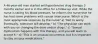 A 46-year-old man started antihypertensive drug therapy 3 months earlier and is in the office for a follow-up visit. While the nurse is taking his blood pressure, he informs the nurse that he has had some problems with sexual intercourse. Which is the most appropriate response by the nurse? a) "Not to worry. Eventually, tolerance will develop." b) "The physician can work with you on changing the dose and/or drugs." c) "Sexual dysfunction happens with this therapy, and you will learn to accept it." d) "This is an unusual occurrence, but it is important to stay on your medications."