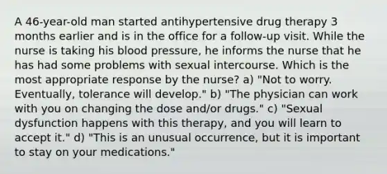 A 46-year-old man started antihypertensive drug therapy 3 months earlier and is in the office for a follow-up visit. While the nurse is taking his blood pressure, he informs the nurse that he has had some problems with sexual intercourse. Which is the most appropriate response by the nurse? a) "Not to worry. Eventually, tolerance will develop." b) "The physician can work with you on changing the dose and/or drugs." c) "Sexual dysfunction happens with this therapy, and you will learn to accept it." d) "This is an unusual occurrence, but it is important to stay on your medications."