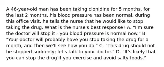 A 46-year-old man has been taking clonidine for 5 months. for the last 2 months, his blood pressure has been normal. during this office visit, he tells the nurse that he would like to stop taking the drug. What is the nurse's best response? A. "I'm sure the doctor will stop it - you blood pressure is normal now." B. "Your doctor will probably have you stop taking the drug for a month, and then we'll see how you do." C. "This drug should not be stopped suddenly; let's talk to your doctor." D. "It's likely that you can stop the drug if you exercise and avoid salty foods."