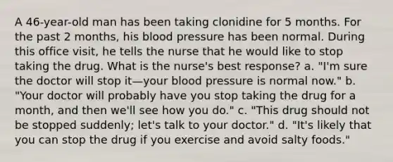 A 46-year-old man has been taking clonidine for 5 months. For the past 2 months, his blood pressure has been normal. During this office visit, he tells the nurse that he would like to stop taking the drug. What is the nurse's best response? a. "I'm sure the doctor will stop it—your blood pressure is normal now." b. "Your doctor will probably have you stop taking the drug for a month, and then we'll see how you do." c. "This drug should not be stopped suddenly; let's talk to your doctor." d. "It's likely that you can stop the drug if you exercise and avoid salty foods."