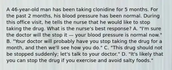 A 46-year-old man has been taking clonidine for 5 months. For the past 2 months, his blood pressure has been normal. During this office visit, he tells the nurse that he would like to stop taking the drug. What is the nurse's best response? A. "I'm sure the doctor will the stop it — your blood pressure is normal now." B. "Your doctor will probably have you stop taking the drug for a month, and then we'll see how you do." C. "This drug should not be stopped suddenly; let's talk to your doctor." D. "It's likely that you can stop the drug if you exercise and avoid salty foods."