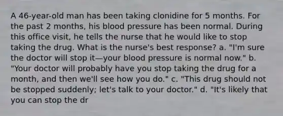 A 46-year-old man has been taking clonidine for 5 months. For the past 2 months, his blood pressure has been normal. During this office visit, he tells the nurse that he would like to stop taking the drug. What is the nurse's best response? a. "I'm sure the doctor will stop it—your blood pressure is normal now." b. "Your doctor will probably have you stop taking the drug for a month, and then we'll see how you do." c. "This drug should not be stopped suddenly; let's talk to your doctor." d. "It's likely that you can stop the dr