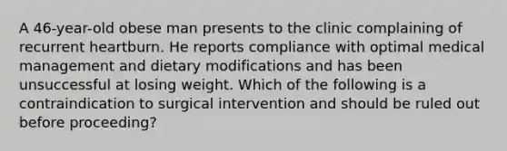 A 46-year-old obese man presents to the clinic complaining of recurrent heartburn. He reports compliance with optimal medical management and dietary modifications and has been unsuccessful at losing weight. Which of the following is a contraindication to surgical intervention and should be ruled out before proceeding?