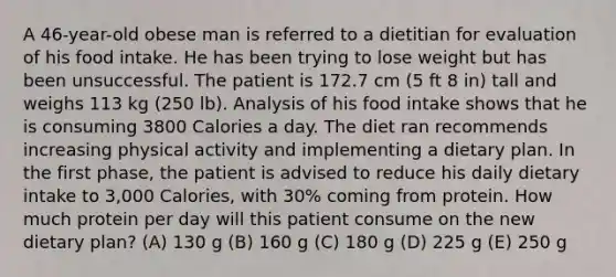 A 46-year-old obese man is referred to a dietitian for evaluation of his food intake. He has been trying to lose weight but has been unsuccessful. The patient is 172.7 cm (5 ft 8 in) tall and weighs 113 kg (250 lb). Analysis of his food intake shows that he is consuming 3800 Calories a day. The diet ran recommends increasing physical activity and implementing a dietary plan. In the first phase, the patient is advised to reduce his daily dietary intake to 3,000 Calories, with 30% coming from protein. How much protein per day will this patient consume on the new dietary plan? (A) 130 g (B) 160 g (C) 180 g (D) 225 g (E) 250 g