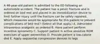 A 46-year-old patient is admitted to the ED following an automobile accident. The patient has a pelvic fracture and is ordered on bed rest and placed in an immobilization device to limit further injury until the fracture can be safely repaired. Which measures would be appropriate for this patient to prevent complications of bed rest? (Select all that apply.) A. Administer intravenous analgesic as ordered B. Have patient perform incentive spirometry C. Support patient in active assistive ROM exercises of upper extremities D. Provide patient a low-calorie diet E. Apply sequential compression devices to legs