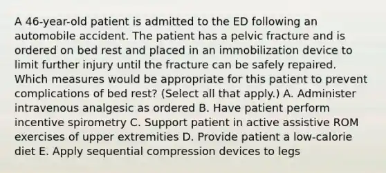 A 46-year-old patient is admitted to the ED following an automobile accident. The patient has a pelvic fracture and is ordered on bed rest and placed in an immobilization device to limit further injury until the fracture can be safely repaired. Which measures would be appropriate for this patient to prevent complications of bed rest? (Select all that apply.) A. Administer intravenous analgesic as ordered B. Have patient perform incentive spirometry C. Support patient in active assistive ROM exercises of upper extremities D. Provide patient a low-calorie diet E. Apply sequential compression devices to legs