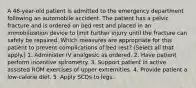 A 46-year-old patient is admitted to the emergency department following an automobile accident. The patient has a pelvic fracture and is ordered on bed rest and placed in an immobilization device to limit further injury until the fracture can safely be repaired. Which measures are appropriate for this patient to prevent complications of bed rest? (Select all that apply.) 1. Administer IV analgesic as ordered. 2. Have patient perform incentive spirometry. 3. Support patient in active assisted ROM exercises of upper extremities. 4. Provide patient a low-calorie diet. 5. Apply SCDs to legs.