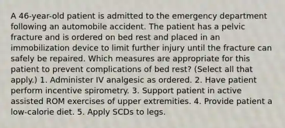 A 46-year-old patient is admitted to the emergency department following an automobile accident. The patient has a pelvic fracture and is ordered on bed rest and placed in an immobilization device to limit further injury until the fracture can safely be repaired. Which measures are appropriate for this patient to prevent complications of bed rest? (Select all that apply.) 1. Administer IV analgesic as ordered. 2. Have patient perform incentive spirometry. 3. Support patient in active assisted ROM exercises of upper extremities. 4. Provide patient a low-calorie diet. 5. Apply SCDs to legs.