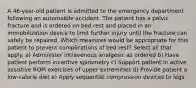 A 46-year-old patient is admitted to the emergency department following an automobile accident. The patient has a pelvic fracture and is ordered on bed rest and placed in an immobilization device to limit further injury until the fracture can safely be repaired. Which measures would be appropriate for this patient to prevent complications of bed rest? Select all that apply. a) Administer intravenous analgesic as ordered b) Have patient perform incentive spirometry c) Support patient in active assistive ROM exercises of upper extremities d) Provide patient a low-calorie diet e) Apply sequential compression devices to legs