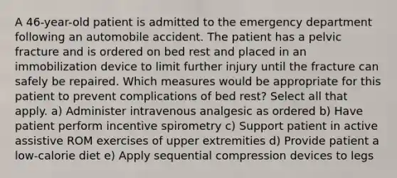 A 46-year-old patient is admitted to the emergency department following an automobile accident. The patient has a pelvic fracture and is ordered on bed rest and placed in an immobilization device to limit further injury until the fracture can safely be repaired. Which measures would be appropriate for this patient to prevent complications of bed rest? Select all that apply. a) Administer intravenous analgesic as ordered b) Have patient perform incentive spirometry c) Support patient in active assistive ROM exercises of upper extremities d) Provide patient a low-calorie diet e) Apply sequential compression devices to legs