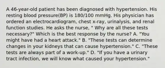 A 46-year-old patient has been diagnosed with hypertension. His resting blood pressure(BP) is 180/100 mmHg. His physician has ordered an electrocardiogram, chest x-ray, urinalysis, and renal function studies. He asks the nurse, " Why are all these tests necessary?" Which is the best response by the nurse? A. "You might have had a heart attack." B. "These tests can determine changes in your kidneys that can cause hypertension." C. "These tests are always part of a work-up." D. "If you have a urinary tract infection, we will know what caused your hypertension."