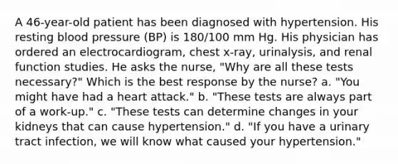 A 46-year-old patient has been diagnosed with hypertension. His resting blood pressure (BP) is 180/100 mm Hg. His physician has ordered an electrocardiogram, chest x-ray, urinalysis, and renal function studies. He asks the nurse, "Why are all these tests necessary?" Which is the best response by the nurse? a. "You might have had a heart attack." b. "These tests are always part of a work-up." c. "These tests can determine changes in your kidneys that can cause hypertension." d. "If you have a urinary tract infection, we will know what caused your hypertension."