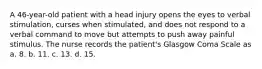 A 46-year-old patient with a head injury opens the eyes to verbal stimulation, curses when stimulated, and does not respond to a verbal command to move but attempts to push away painful stimulus. The nurse records the patient's Glasgow Coma Scale as a. 8. b. 11. c. 13. d. 15.