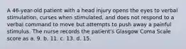 A 46-year-old patient with a head injury opens the eyes to verbal stimulation, curses when stimulated, and does not respond to a verbal command to move but attempts to push away a painful stimulus. The nurse records the patient's Glasgow Coma Scale score as a. 9. b. 11. c. 13. d. 15.