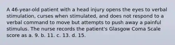 A 46-year-old patient with a head injury opens the eyes to verbal stimulation, curses when stimulated, and does not respond to a verbal command to move but attempts to push away a painful stimulus. The nurse records the patient's Glasgow Coma Scale score as a. 9. b. 11. c. 13. d. 15.