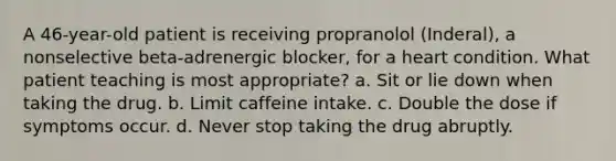 A 46-year-old patient is receiving propranolol (Inderal), a nonselective beta-adrenergic blocker, for a heart condition. What patient teaching is most appropriate? a. Sit or lie down when taking the drug. b. Limit caffeine intake. c. Double the dose if symptoms occur. d. Never stop taking the drug abruptly.