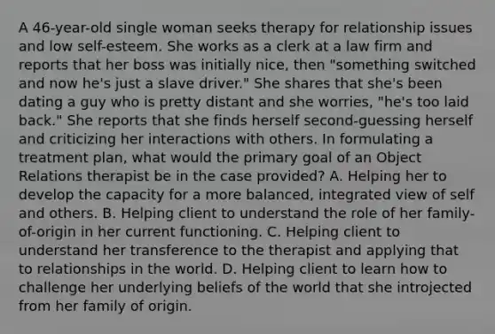 A 46-year-old single woman seeks therapy for relationship issues and low self-esteem. She works as a clerk at a law firm and reports that her boss was initially nice, then "something switched and now he's just a slave driver." She shares that she's been dating a guy who is pretty distant and she worries, "he's too laid back." She reports that she finds herself second-guessing herself and criticizing her interactions with others. In formulating a treatment plan, what would the primary goal of an Object Relations therapist be in the case provided? A. Helping her to develop the capacity for a more balanced, integrated view of self and others. B. Helping client to understand the role of her family-of-origin in her current functioning. C. Helping client to understand her transference to the therapist and applying that to relationships in the world. D. Helping client to learn how to challenge her underlying beliefs of the world that she introjected from her family of origin.