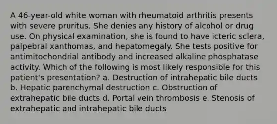 A 46-year-old white woman with rheumatoid arthritis presents with severe pruritus. She denies any history of alcohol or drug use. On physical examination, she is found to have icteric sclera, palpebral xanthomas, and hepatomegaly. She tests positive for antimitochondrial antibody and increased alkaline phosphatase activity. Which of the following is most likely responsible for this patient's presentation? a. Destruction of intrahepatic bile ducts b. Hepatic parenchymal destruction c. Obstruction of extrahepatic bile ducts d. Portal vein thrombosis e. Stenosis of extrahepatic and intrahepatic bile ducts