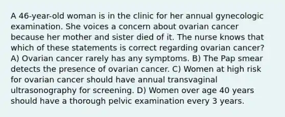 A 46-year-old woman is in the clinic for her annual gynecologic examination. She voices a concern about ovarian cancer because her mother and sister died of it. The nurse knows that which of these statements is correct regarding ovarian cancer? A) Ovarian cancer rarely has any symptoms. B) The Pap smear detects the presence of ovarian cancer. C) Women at high risk for ovarian cancer should have annual transvaginal ultrasonography for screening. D) Women over age 40 years should have a thorough pelvic examination every 3 years.