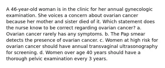 A 46-year-old woman is in the clinic for her annual gynecologic examination. She voices a concern about ovarian cancer because her mother and sister died of it. Which statement does the nurse know to be correct regarding ovarian cancer? a. Ovarian cancer rarely has any symptoms. b. The Pap smear detects the presence of ovarian cancer. c. Women at high risk for ovarian cancer should have annual transvaginal ultrasonography for screening. d. Women over age 40 years should have a thorough pelvic examination every 3 years.