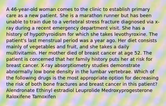 A 46-year-old woman comes to the clinic to establish primary care as a new patient. She is a marathon runner but has been unable to train due to a vertebral stress fracture diagnosed via x-ray during a recent emergency department visit. She has a history of hypothyroidism for which she takes levothyroxine. The patient's last menstrual period was a year ago. Her diet consists mainly of vegetables and fruit, and she takes a daily multivitamin. Her mother died of breast cancer at age 52. The patient is concerned that her family history puts her at risk for breast cancer. X-ray absorptiometry studies demonstrate abnormally low bone density in the lumbar vertebrae. Which of the following drugs is the most appropriate option for decreasing the risk of both bone fractures and breast cancer in this patient? Alendronate Ethinyl estradiol Leuprolide Medroxyprogesterone Raloxifene Tamoxifen