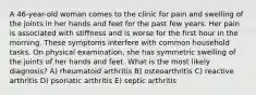 A 46-year-old woman comes to the clinic for pain and swelling of the joints in her hands and feet for the past few years. Her pain is associated with stiffness and is worse for the first hour in the morning. These symptoms interfere with common household tasks. On physical examination, she has symmetric swelling of the joints of her hands and feet. What is the most likely diagnosis? A) rheumatoid arthritis B) osteoarthritis C) reactive arthritis D) psoriatic arthritis E) septic arthritis