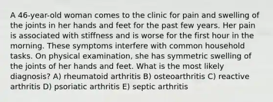 A 46-year-old woman comes to the clinic for pain and swelling of the joints in her hands and feet for the past few years. Her pain is associated with stiffness and is worse for the first hour in the morning. These symptoms interfere with common household tasks. On physical examination, she has symmetric swelling of the joints of her hands and feet. What is the most likely diagnosis? A) rheumatoid arthritis B) osteoarthritis C) reactive arthritis D) psoriatic arthritis E) septic arthritis