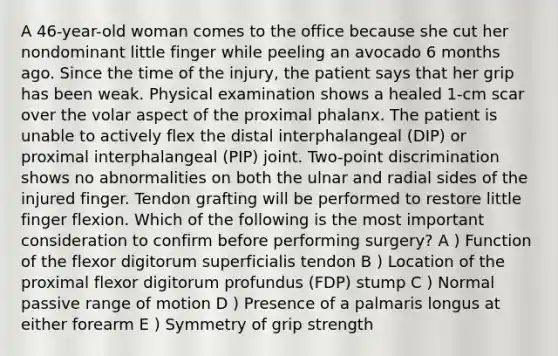 A 46-year-old woman comes to the office because she cut her nondominant little finger while peeling an avocado 6 months ago. Since the time of the injury, the patient says that her grip has been weak. Physical examination shows a healed 1-cm scar over the volar aspect of the proximal phalanx. The patient is unable to actively flex the distal interphalangeal (DIP) or proximal interphalangeal (PIP) joint. Two-point discrimination shows no abnormalities on both the ulnar and radial sides of the injured finger. Tendon grafting will be performed to restore little finger flexion. Which of the following is the most important consideration to confirm before performing surgery? A ) Function of the flexor digitorum superficialis tendon B ) Location of the proximal flexor digitorum profundus (FDP) stump C ) Normal passive range of motion D ) Presence of a palmaris longus at either forearm E ) Symmetry of grip strength