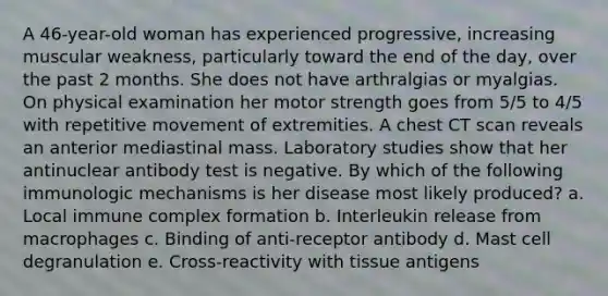 A 46-year-old woman has experienced progressive, increasing muscular weakness, particularly toward the end of the day, over the past 2 months. She does not have arthralgias or myalgias. On physical examination her motor strength goes from 5/5 to 4/5 with repetitive movement of extremities. A chest CT scan reveals an anterior mediastinal mass. Laboratory studies show that her antinuclear antibody test is negative. By which of the following immunologic mechanisms is her disease most likely produced? a. Local immune complex formation b. Interleukin release from macrophages c. Binding of anti-receptor antibody d. Mast cell degranulation e. Cross-reactivity with tissue antigens