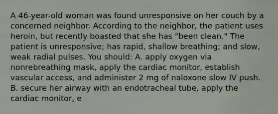 A 46-year-old woman was found unresponsive on her couch by a concerned neighbor. According to the neighbor, the patient uses heroin, but recently boasted that she has "been clean." The patient is unresponsive; has rapid, shallow breathing; and slow, weak radial pulses. You should: A. apply oxygen via nonrebreathing mask, apply the cardiac monitor, establish vascular access, and administer 2 mg of naloxone slow IV push. B. secure her airway with an endotracheal tube, apply the cardiac monitor, e