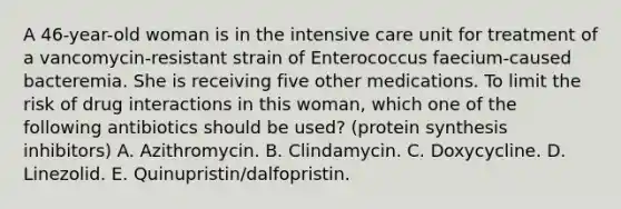 A 46-year-old woman is in the intensive care unit for treatment of a vancomycin-resistant strain of Enterococcus faecium-caused bacteremia. She is receiving five other medications. To limit the risk of drug interactions in this woman, which one of the following antibiotics should be used? (protein synthesis inhibitors) A. Azithromycin. B. Clindamycin. C. Doxycycline. D. Linezolid. E. Quinupristin/dalfopristin.