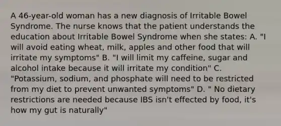 A 46-year-old woman has a new diagnosis of Irritable Bowel Syndrome. The nurse knows that the patient understands the education about Irritable Bowel Syndrome when she states: A. "I will avoid eating wheat, milk, apples and other food that will irritate my symptoms" B. "I will limit my caffeine, sugar and alcohol intake because it will irritate my condition" C. "Potassium, sodium, and phosphate will need to be restricted from my diet to prevent unwanted symptoms" D. " No dietary restrictions are needed because IBS isn't effected by food, it's how my gut is naturally"