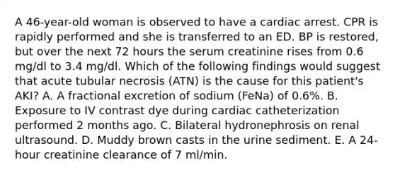 A 46-year-old woman is observed to have a cardiac arrest. CPR is rapidly performed and she is transferred to an ED. BP is restored, but over the next 72 hours the serum creatinine rises from 0.6 mg/dl to 3.4 mg/dl. Which of the following findings would suggest that acute tubular necrosis (ATN) is the cause for this patient's AKI? A. A fractional excretion of sodium (FeNa) of 0.6%. B. Exposure to IV contrast dye during cardiac catheterization performed 2 months ago. C. Bilateral hydronephrosis on renal ultrasound. D. Muddy brown casts in the urine sediment. E. A 24-hour creatinine clearance of 7 ml/min.