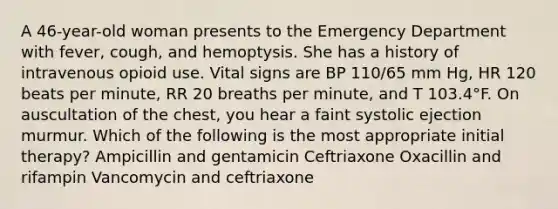 A 46-year-old woman presents to the Emergency Department with fever, cough, and hemoptysis. She has a history of intravenous opioid use. Vital signs are BP 110/65 mm Hg, HR 120 beats per minute, RR 20 breaths per minute, and T 103.4°F. On auscultation of the chest, you hear a faint systolic ejection murmur. Which of the following is the most appropriate initial therapy? Ampicillin and gentamicin Ceftriaxone Oxacillin and rifampin Vancomycin and ceftriaxone