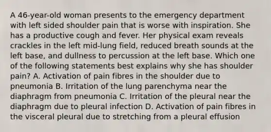 A 46-year-old woman presents to the emergency department with left sided shoulder pain that is worse with inspiration. She has a productive cough and fever. Her physical exam reveals crackles in the left mid-lung field, reduced breath sounds at the left base, and dullness to percussion at the left base. Which one of the following statements best explains why she has shoulder pain? A. Activation of pain fibres in the shoulder due to pneumonia B. Irritation of the lung parenchyma near the diaphragm from pneumonia C. Irritation of the pleural near the diaphragm due to pleural infection D. Activation of pain fibres in the visceral pleural due to stretching from a pleural effusion