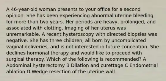 A 46-year-old woman presents to your office for a second opinion. She has been experiencing abnormal uterine bleeding for more than two years. Her periods are heavy, prolonged, and associated with clotting. Imaging of her uterus was unremarkable. A recent hysteroscopy with directed biopsies was negative. She has three children, all born by uncomplicated vaginal deliveries, and is not interested in future conception. She declines hormonal therapy and would like to proceed with surgical therapy. Which of the following is recommended? A Abdominal hysterectomy B Dilation and curettage C Endometrial ablation D Wedge resection of the uterine wall