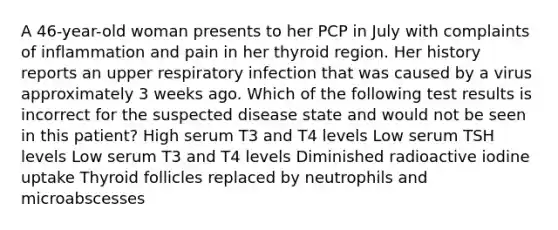 A 46-year-old woman presents to her PCP in July with complaints of inflammation and pain in her thyroid region. Her history reports an upper respiratory infection that was caused by a virus approximately 3 weeks ago. Which of the following test results is incorrect for the suspected disease state and would not be seen in this patient? High serum T3 and T4 levels Low serum TSH levels Low serum T3 and T4 levels Diminished radioactive iodine uptake Thyroid follicles replaced by neutrophils and microabscesses