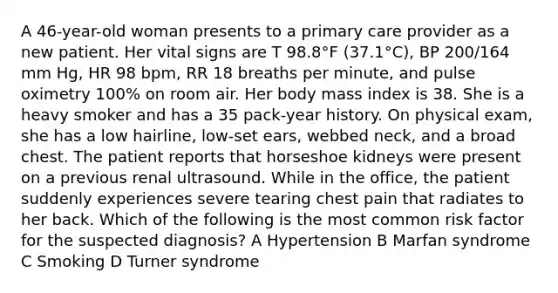 A 46-year-old woman presents to a primary care provider as a new patient. Her vital signs are T 98.8°F (37.1°C), BP 200/164 mm Hg, HR 98 bpm, RR 18 breaths per minute, and pulse oximetry 100% on room air. Her body mass index is 38. She is a heavy smoker and has a 35 pack-year history. On physical exam, she has a low hairline, low-set ears, webbed neck, and a broad chest. The patient reports that horseshoe kidneys were present on a previous renal ultrasound. While in the office, the patient suddenly experiences severe tearing chest pain that radiates to her back. Which of the following is the most common risk factor for the suspected diagnosis? A Hypertension B Marfan syndrome C Smoking D Turner syndrome