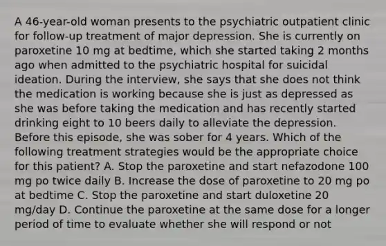 A 46-year-old woman presents to the psychiatric outpatient clinic for follow-up treatment of major depression. She is currently on paroxetine 10 mg at bedtime, which she started taking 2 months ago when admitted to the psychiatric hospital for suicidal ideation. During the interview, she says that she does not think the medication is working because she is just as depressed as she was before taking the medication and has recently started drinking eight to 10 beers daily to alleviate the depression. Before this episode, she was sober for 4 years. Which of the following treatment strategies would be the appropriate choice for this patient? A. Stop the paroxetine and start nefazodone 100 mg po twice daily B. Increase the dose of paroxetine to 20 mg po at bedtime C. Stop the paroxetine and start duloxetine 20 mg/day D. Continue the paroxetine at the same dose for a longer period of time to evaluate whether she will respond or not