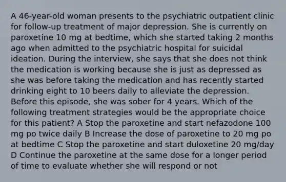 A 46-year-old woman presents to the psychiatric outpatient clinic for follow-up treatment of major depression. She is currently on paroxetine 10 mg at bedtime, which she started taking 2 months ago when admitted to the psychiatric hospital for suicidal ideation. During the interview, she says that she does not think the medication is working because she is just as depressed as she was before taking the medication and has recently started drinking eight to 10 beers daily to alleviate the depression. Before this episode, she was sober for 4 years. Which of the following treatment strategies would be the appropriate choice for this patient? A Stop the paroxetine and start nefazodone 100 mg po twice daily B Increase the dose of paroxetine to 20 mg po at bedtime C Stop the paroxetine and start duloxetine 20 mg/day D Continue the paroxetine at the same dose for a longer period of time to evaluate whether she will respond or not